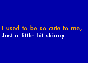 I used to be so cute to me,

Just a liflle bit skinny
