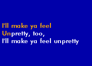 I'll make ya feel

Unpreffy, too,
I'll make ya feel unpreHy