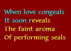 When love congeals
It soon reveals

The faint aroma

Of performing seals