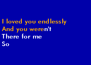 I loved you endlessly
And you weren't

There for me

So