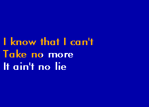 I know that I can't

Take no more
It ain't no lie