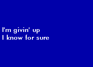 I'm givin' up

I know for sure