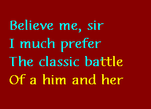 Believe me, sir
I much prefer

The classic battle
Of 3 him and her
