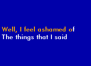 Well, I feel ashamed of

The things that I said