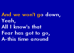 And we won't go down,

Yeah,

All I know's that

Fear has got to go,
A-fhis time around