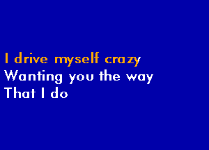 I drive myself crazy

Wanting you the way
That I do