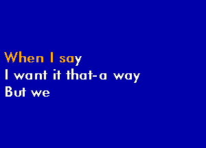 When I say

I want if ihot-a way
But we
