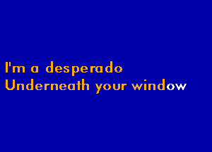 I'm a desperado

Underneath your window