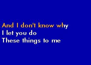 And I don't know why

I let you do
These things to me