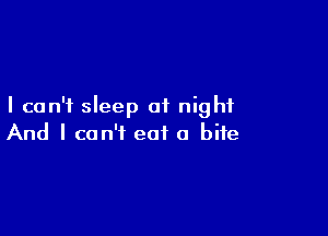 I can't sleep at night

And I can't eat a bite