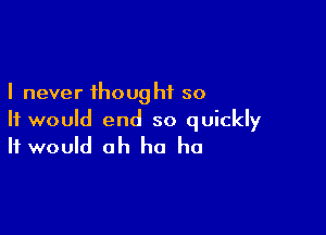 I never thought so

It would end so quickly
It would ah ha ha