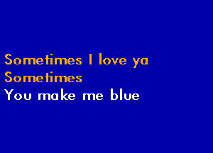 Sometimes I love ya

Sometimes
You make me blue