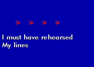 I must have rehearsed
My lines
