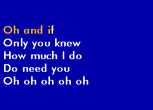 Oh and if
Only you knew

How much I do
Do need you

Oh oh oh oh oh