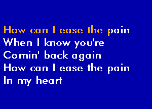 How can I ease the pain
When I know you're
Comin' back again

How can I ease the pain
In my heart