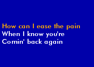 How can I ease the pain

When I know you're
Comin' back again