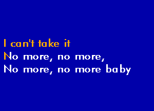 I can't take it

No more, no more,
No more, no more baby