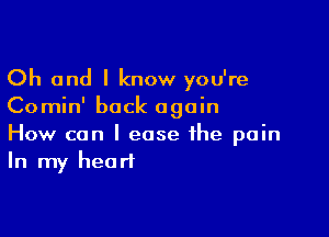 Oh and I know you're
Comin' back again

How can I ease the pain
In my heart