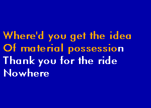 Where'd you get the idea
Of material possession
Thank you for the ride

Nowhere