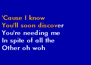 'Cause I know
You'll soon discover

You're needing me
In spite of o the
Other oh woh