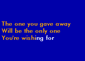 The one you gave away

Will be the only one

You're wishing for