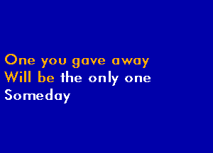 One you gave away

Will be the only one
Someday