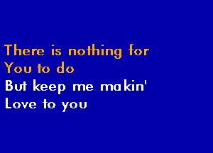 There is noihing for
You to do

Buf keep me mokin'
Love to you