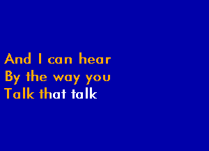 And I can hear

By the way you
Talk that talk