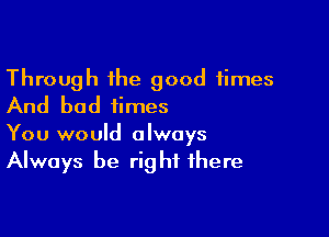 Through the good times
And bad iirnes

You would always
Always be right there