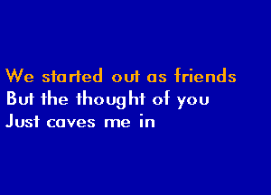 We started out as friends

But the thought of you
Just coves me in