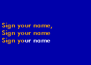 Sign your no me,

Sign your name
Sign your name