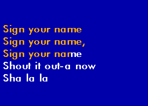 Sign your name
Sign your name,

Sign your name

Shout it out-o now
She la la