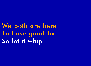 We both are here

To have good fun
So let it whip
