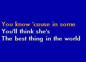 You know 'couse in some

You'll think she's
The best thing in the world