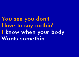 You see you don't
Have to say nothin'

I know when your body
Wants somethin'