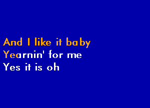 And I like it baby

Yearnin' for me
Yes if is oh