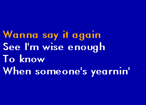 Wanna say it again
See I'm wise enough

To know
When someone's yearnin'