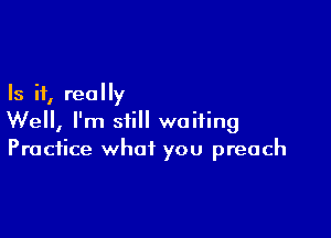 Is it, really

Well, I'm still waiting
Practice what you preach