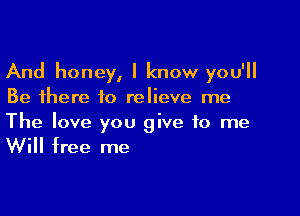 And honey, I know you'll
Be there to relieve me

The love you give to me
Will free me