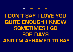 I DON'T SAY I LOVE YOU
QUITE ENOUGH I KNOW
SOMETIMES I GO

FOR DAYS
AND I'M ASHAMED TO SAY