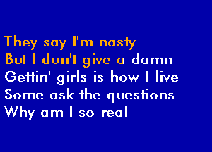 They say I'm nasly

But I don't give a damn
GeHin' girls is how I live
Some ask the questions
Why am I so real