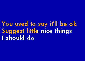 You used to say if be ok

Suggest IiHle nice things
I should do