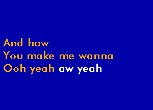 And how

You make me wanna

Ooh yeah ow yeah