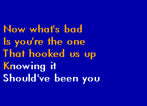 Now whai's bad
Is you're the one

That hooked us up
Knowing it
Should've been you