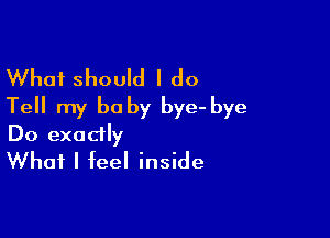 What should I do
Tell my be by bye- bye

Do exactly
What I feel inside