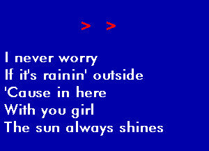 I never worry

If ifs rainin' outside
'Cause in here
With you girl

The sun always shines