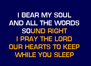 I BEAR MY SOUL
AND ALL THE WORDS
SOUND RIGHT
I PRAY THE LORD
OUR HEARTS TO KEEP
WHILE YOU SLEEP