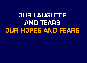 OUR LAUGHTER
AND TEARS
OUR HDPES AND FEARS