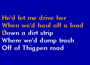 He'd let me drive her
When we'd haul 0H 0 load
Down a dirt strip

Where we'd dump trash
CH of Thig pen road