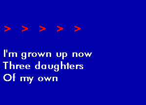 I'm grown up now
Three daughters
Of my own